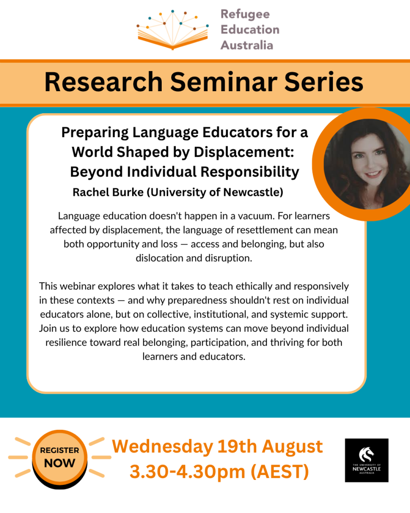 Refugee Education Australia Research Seminar Series flyer – Preparing Language Educators for a World Shaped by Displacement: Beyond Individual Responsibility, Rachel Burke (University of Newcastle), Wednesday 19th August 3.30–4.30pm AEST